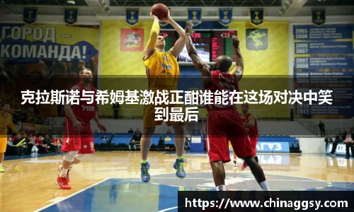 克拉斯诺与希姆基激战正酣谁能在这场对决中笑到最后